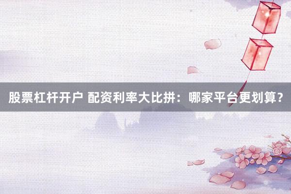 股票杠杆开户 配资利率大比拼：哪家平台更划算？