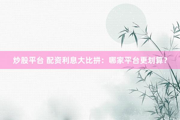 炒股平台 配资利息大比拼：哪家平台更划算？