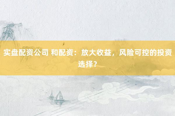 实盘配资公司 和配资：放大收益，风险可控的投资选择？