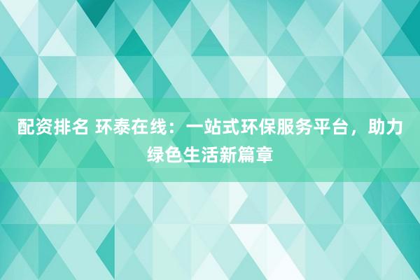 配资排名 环泰在线：一站式环保服务平台，助力绿色生活新篇章