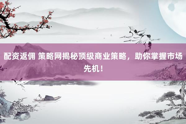 配资返佣 策略网揭秘顶级商业策略，助你掌握市场先机！