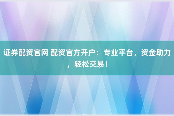 证券配资官网 配资官方开户：专业平台，资金助力，轻松交易！