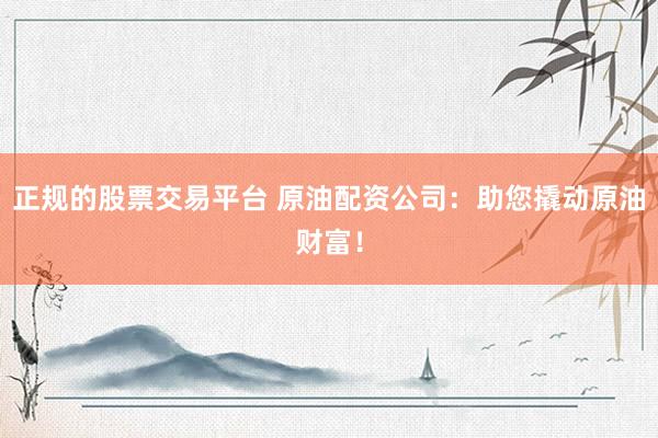 正规的股票交易平台 原油配资公司：助您撬动原油财富！