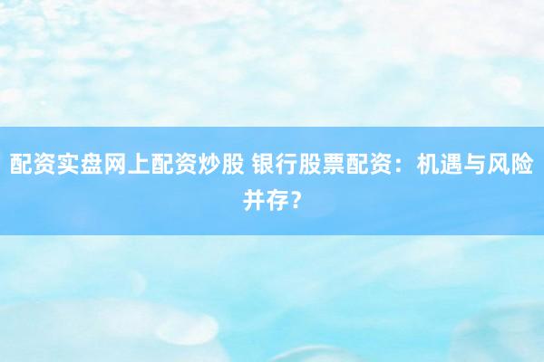 配资实盘网上配资炒股 银行股票配资：机遇与风险并存？