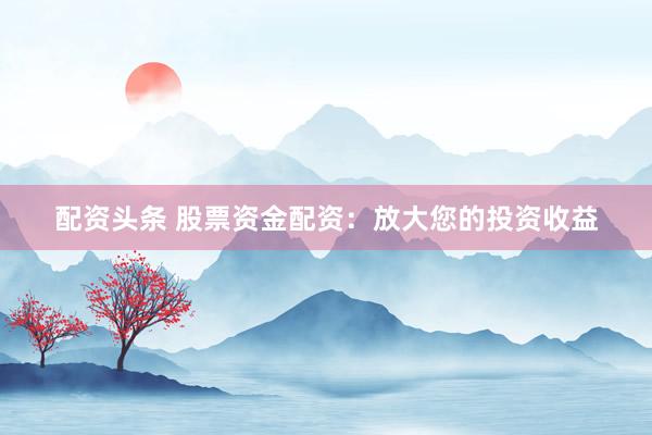 配资头条 股票资金配资：放大您的投资收益