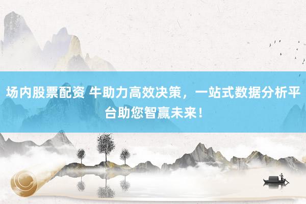 场内股票配资 牛助力高效决策，一站式数据分析平台助您智赢未来！