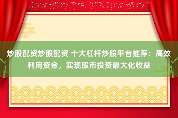 炒股配资炒股配资 十大杠杆炒股平台推荐：高效利用资金，实现股市投资最大化收益