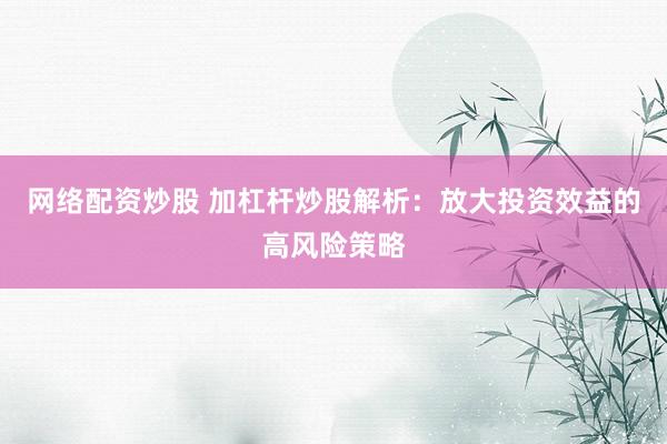 网络配资炒股 加杠杆炒股解析：放大投资效益的高风险策略