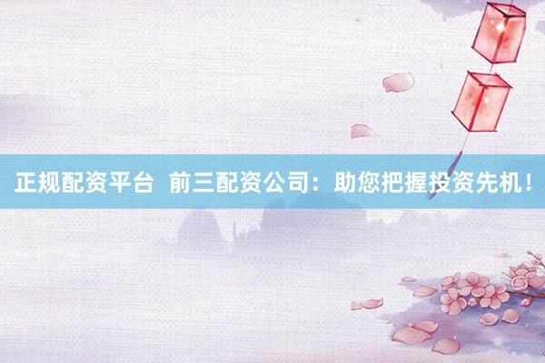正规配资平台  前三配资公司：助您把握投资先机！