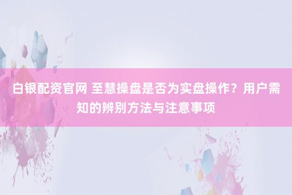 白银配资官网 至慧操盘是否为实盘操作？用户需知的辨别方法与注意事项