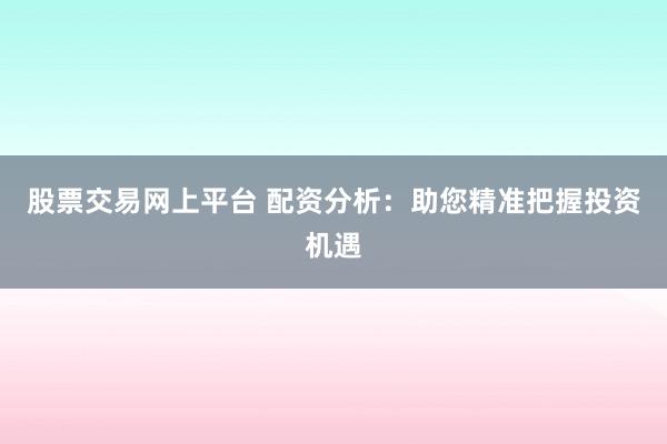 股票交易网上平台 配资分析：助您精准把握投资机遇