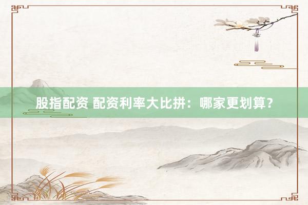 股指配资 配资利率大比拼：哪家更划算？