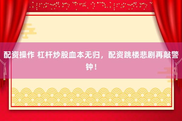 配资操作 杠杆炒股血本无归，配资跳楼悲剧再敲警钟！