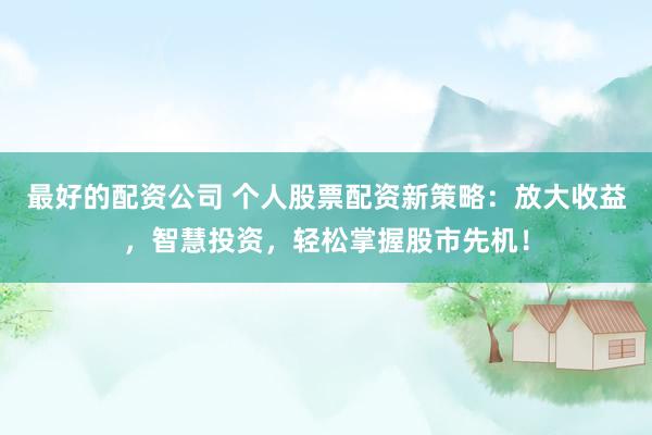 最好的配资公司 个人股票配资新策略：放大收益，智慧投资，轻松掌握股市先机！