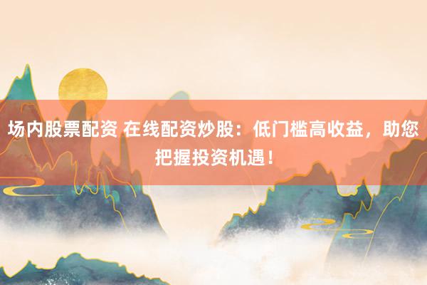 场内股票配资 在线配资炒股：低门槛高收益，助您把握投资机遇！