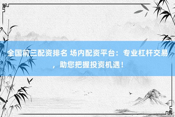 全国前三配资排名 场内配资平台：专业杠杆交易，助您把握投资机遇！