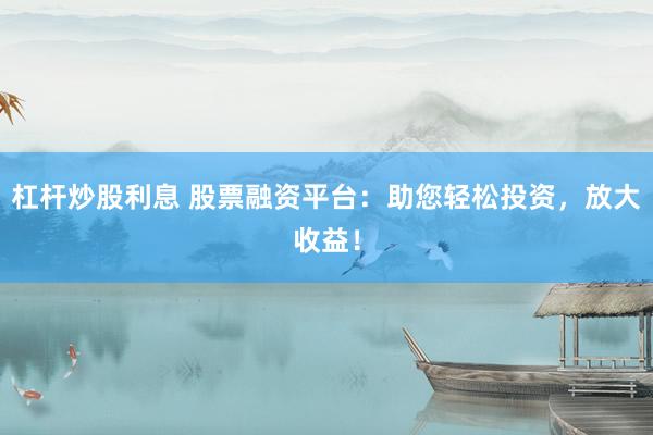杠杆炒股利息 股票融资平台：助您轻松投资，放大收益！