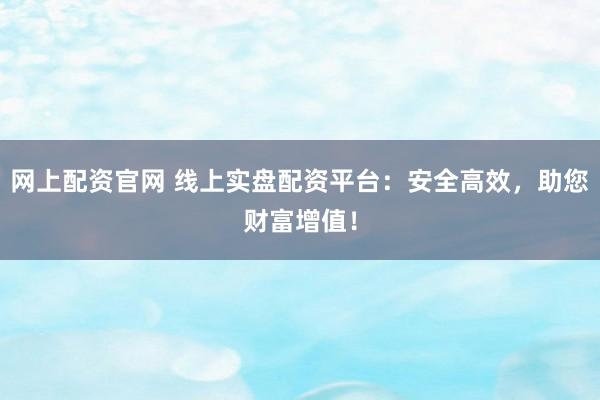 网上配资官网 线上实盘配资平台：安全高效，助您财富增值！