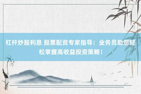 杠杆炒股利息 股票配资专家指导：业务员助您轻松掌握高收益投资策略！
