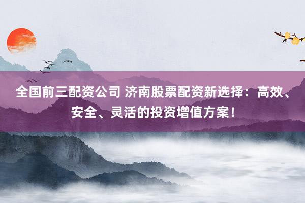 全国前三配资公司 济南股票配资新选择：高效、安全、灵活的投资增值方案！