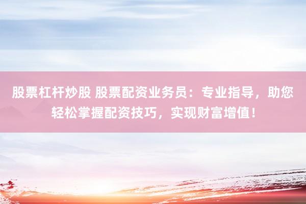 股票杠杆炒股 股票配资业务员：专业指导，助您轻松掌握配资技巧，实现财富增值！