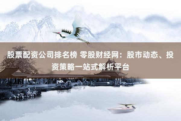 股票配资公司排名榜 零股财经网：股市动态、投资策略一站式解析平台