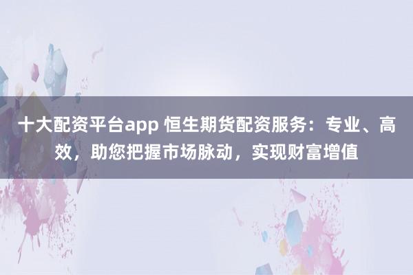 十大配资平台app 恒生期货配资服务：专业、高效，助您把握市场脉动，实现财富增值