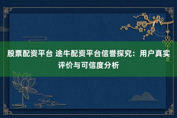 股票配资平台 途牛配资平台信誉探究：用户真实评价与可信度分析
