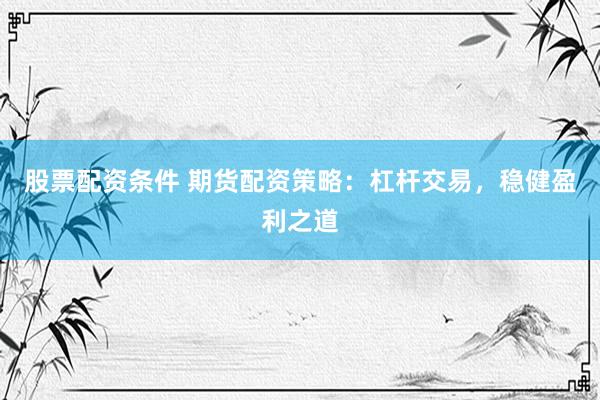 股票配资条件 期货配资策略：杠杆交易，稳健盈利之道