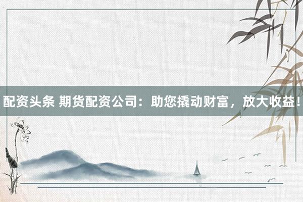 配资头条 期货配资公司：助您撬动财富，放大收益！