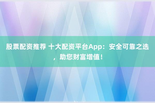 股票配资推荐 十大配资平台App：安全可靠之选，助您财富增值！