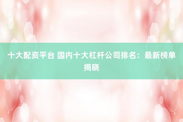 十大配资平台 国内十大杠杆公司排名：最新榜单揭晓