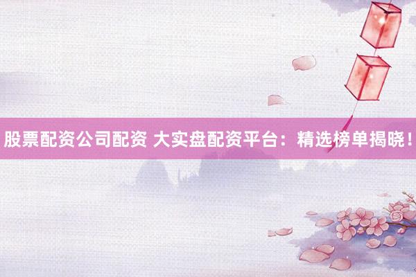股票配资公司配资 大实盘配资平台：精选榜单揭晓！