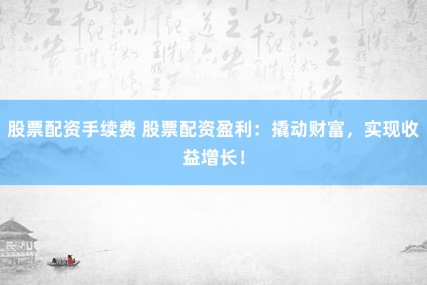 股票配资手续费 股票配资盈利：撬动财富，实现收益增长！