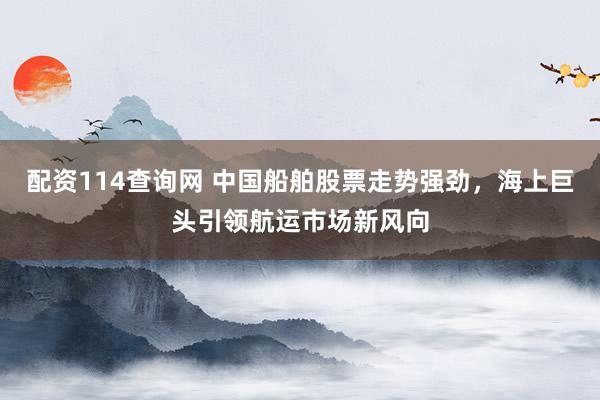 配资114查询网 中国船舶股票走势强劲，海上巨头引领航运市场新风向