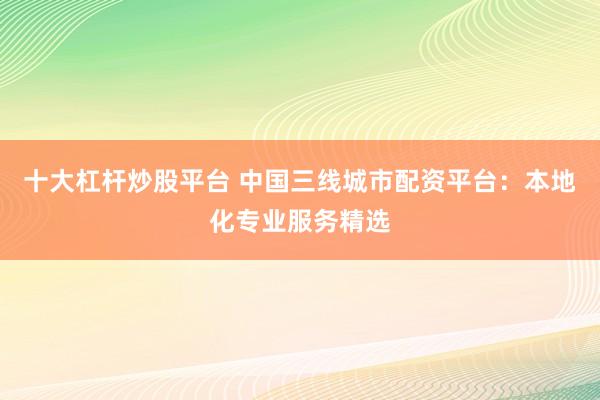 十大杠杆炒股平台 中国三线城市配资平台：本地化专业服务精选