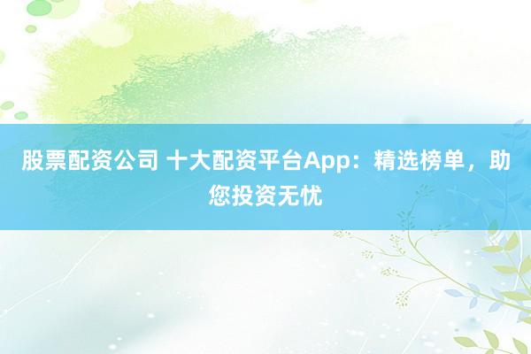 股票配资公司 十大配资平台App：精选榜单，助您投资无忧
