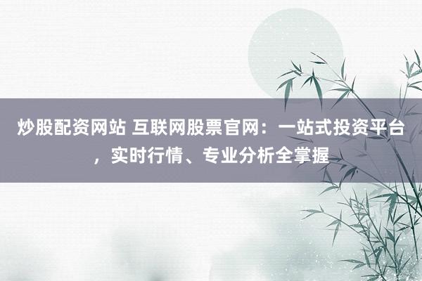 炒股配资网站 互联网股票官网：一站式投资平台，实时行情、专业分析全掌握
