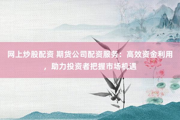 网上炒股配资 期货公司配资服务：高效资金利用，助力投资者把握市场机遇