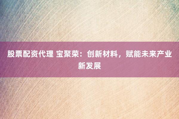 股票配资代理 宝聚荣：创新材料，赋能未来产业新发展