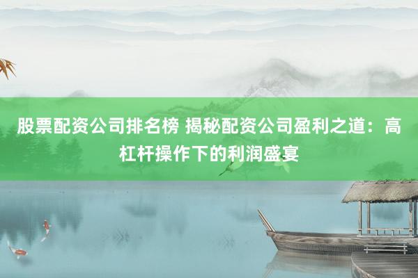 股票配资公司排名榜 揭秘配资公司盈利之道：高杠杆操作下的利润盛宴