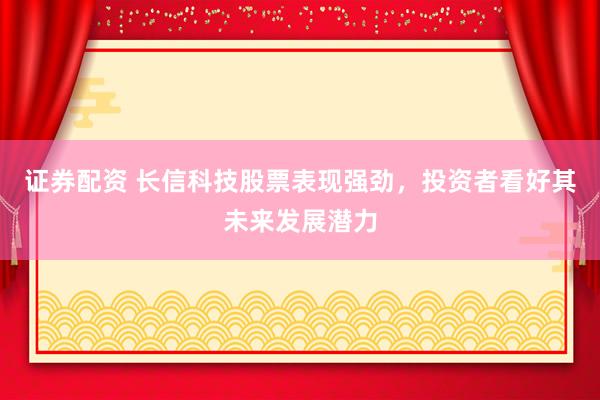 证券配资 长信科技股票表现强劲，投资者看好其未来发展潜力