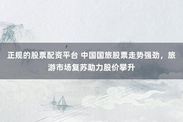 正规的股票配资平台 中国国旅股票走势强劲，旅游市场复苏助力股价攀升