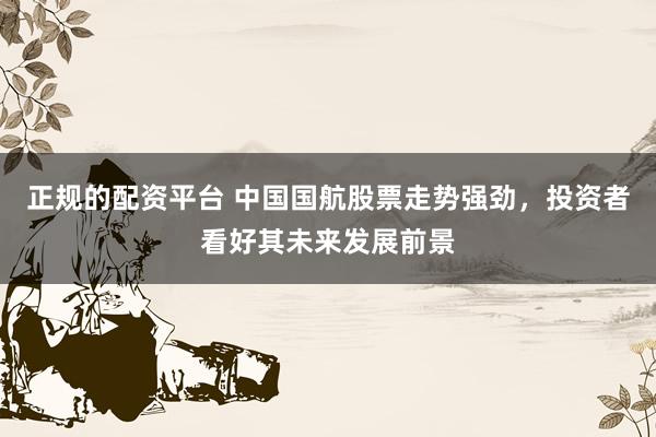 正规的配资平台 中国国航股票走势强劲，投资者看好其未来发展前景