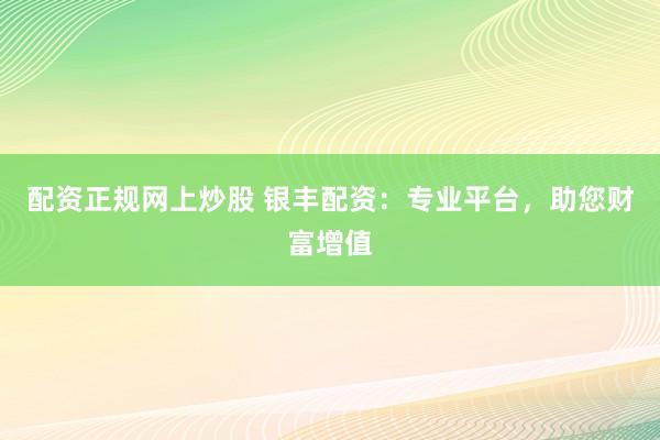 配资正规网上炒股 银丰配资：专业平台，助您财富增值