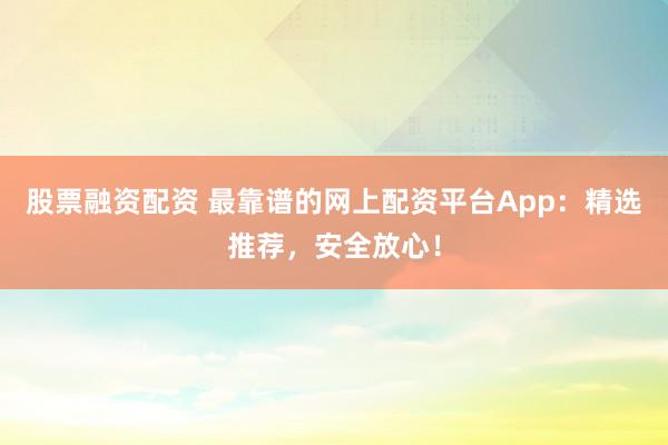 股票融资配资 最靠谱的网上配资平台App：精选推荐，安全放心！