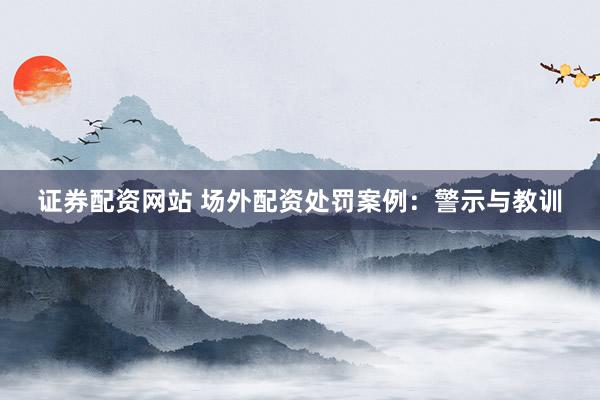证券配资网站 场外配资处罚案例：警示与教训