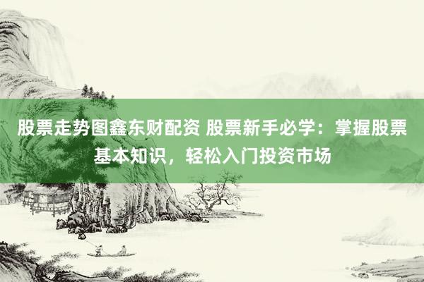 股票走势图鑫东财配资 股票新手必学：掌握股票基本知识，轻松入门投资市场