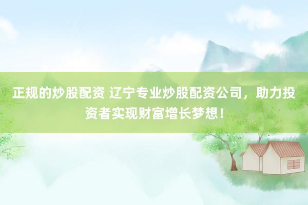 正规的炒股配资 辽宁专业炒股配资公司，助力投资者实现财富增长梦想！