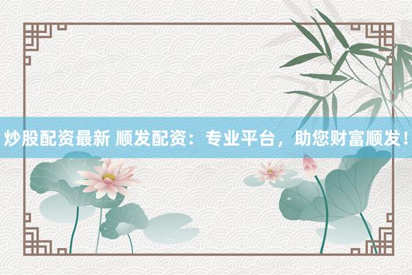 炒股配资最新 顺发配资：专业平台，助您财富顺发！